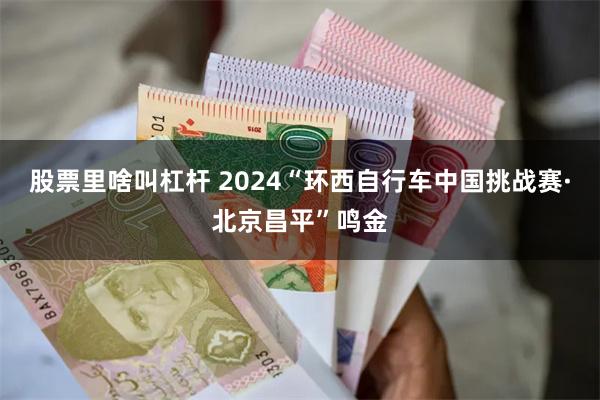 股票里啥叫杠杆 2024“环西自行车中国挑战赛·北京昌平”鸣金