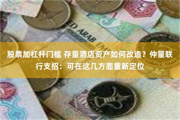 股票加杠杆门槛 存量酒店资产如何改造？仲量联行支招：可在这几方面重新定位