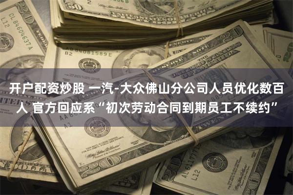 开户配资炒股 一汽-大众佛山分公司人员优化数百人 官方回应系“初次劳动合同到期员工不续约”