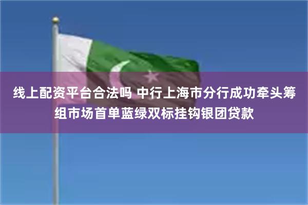 线上配资平台合法吗 中行上海市分行成功牵头筹组市场首单蓝绿双标挂钩银团贷款