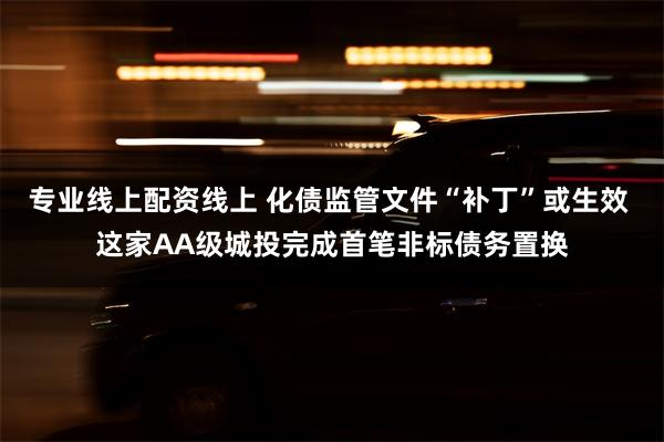 专业线上配资线上 化债监管文件“补丁”或生效 这家AA级城投完成首笔非标债务置换