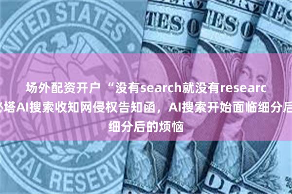 场外配资开户 “没有search就没有research”？秘塔AI搜索收知网侵权告知函，AI搜索开始