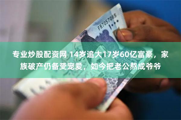 专业炒股配资网 14岁追大17岁60亿富豪，家族破产仍备受宠爱，如今把老公熬成爷爷